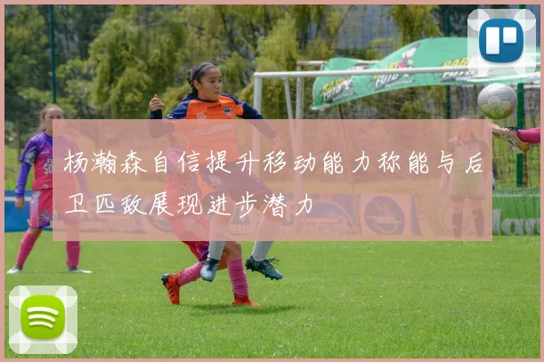 杨瀚森自信提升移动能力称能与后卫匹敌展现进步潜力