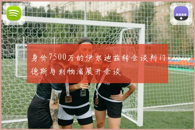 身价7500万的伊尔迪兹转会谈判门德斯与利物浦展开会谈