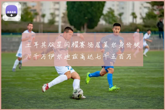 土耳其双星闪耀赛场居莱尔身价破六千万伊尔迪兹高达七千五百万