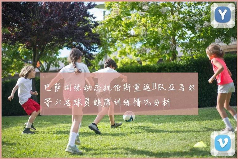 巴萨训练动态托伦斯重返B队亚马尔等六名球员缺席训练情况分析