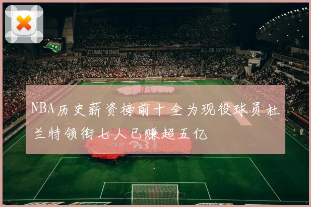 NBA历史薪资榜前十全为现役球员杜兰特领衔七人已赚超五亿