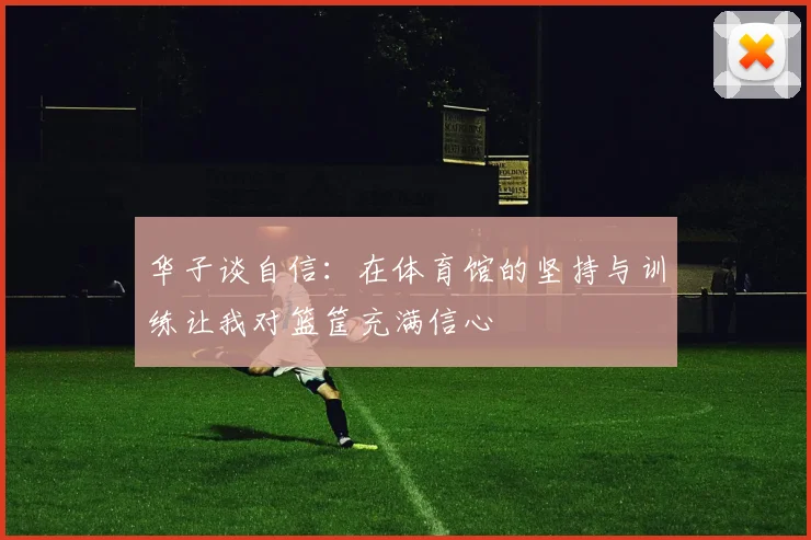 华子谈自信：在体育馆的坚持与训练让我对篮筐充满信心