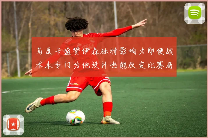 乌度卡盛赞伊森独特影响力即便战术未专门为他设计也能改变比赛局势