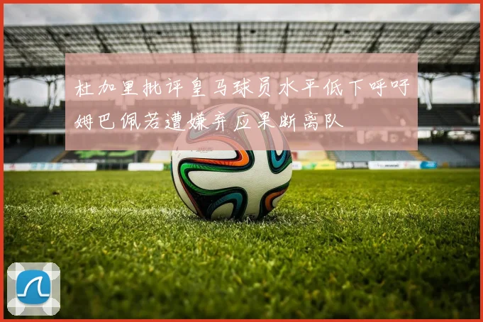 杜加里批评皇马球员水平低下呼吁姆巴佩若遭嫌弃应果断离队