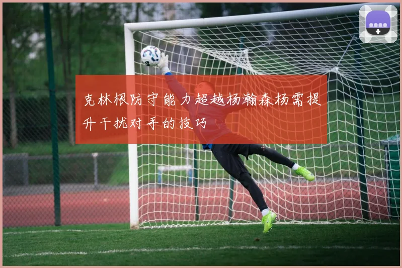克林根防守能力超越杨瀚森杨需提升干扰对手的技巧