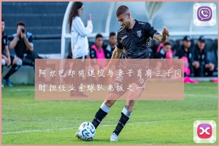 阿尔巴即将退役与妻子育有三子同时担任业余球队老板之一
