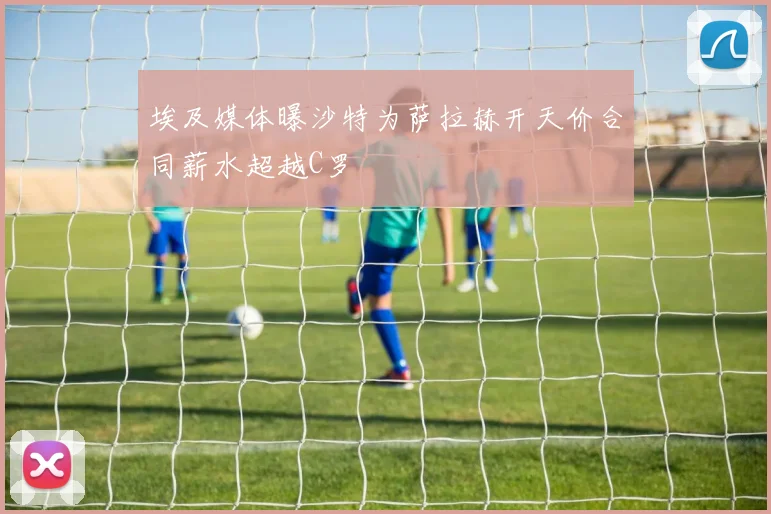 埃及媒体曝沙特为萨拉赫开天价合同薪水超越C罗