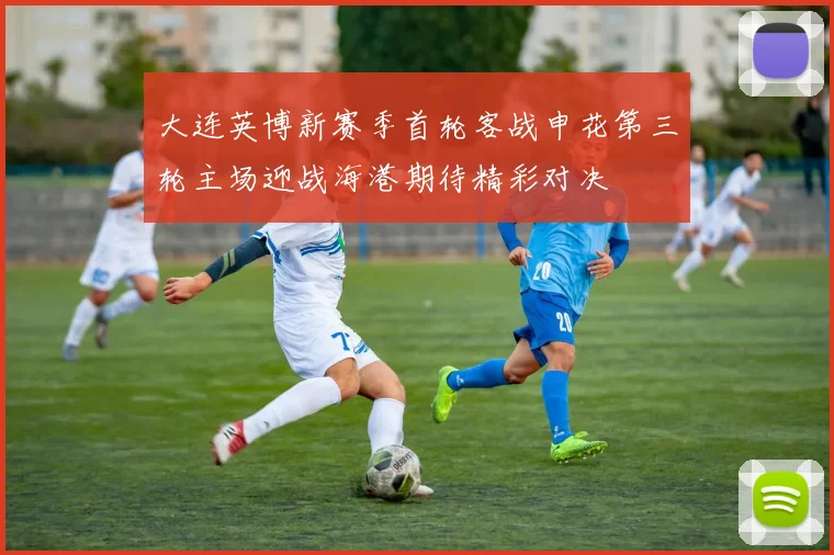 大连英博新赛季首轮客战申花第三轮主场迎战海港期待精彩对决