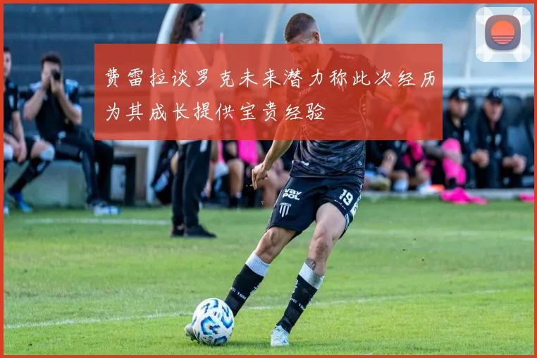 费雷拉谈罗克未来潜力称此次经历为其成长提供宝贵经验