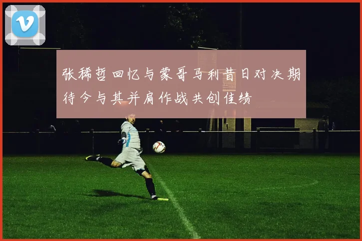张稀哲回忆与蒙哥马利昔日对决期待今与其并肩作战共创佳绩