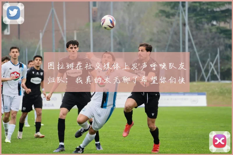 图拉姆在社交媒体上发声呼唤队友归队：我真的太无聊了希望你们快点回来