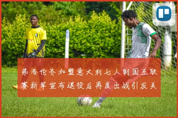弗洛伦齐加盟意大利七人制国王联赛新军宣布退役后再度出战引发关注
