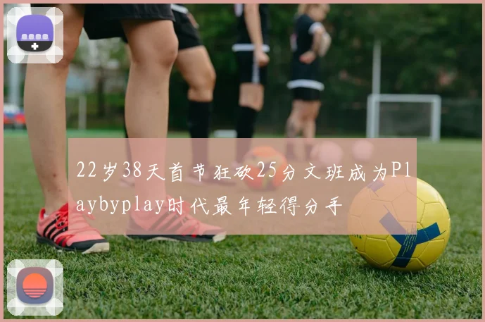 22岁38天首节狂砍25分文班成为Playbyplay时代最年轻得分手
