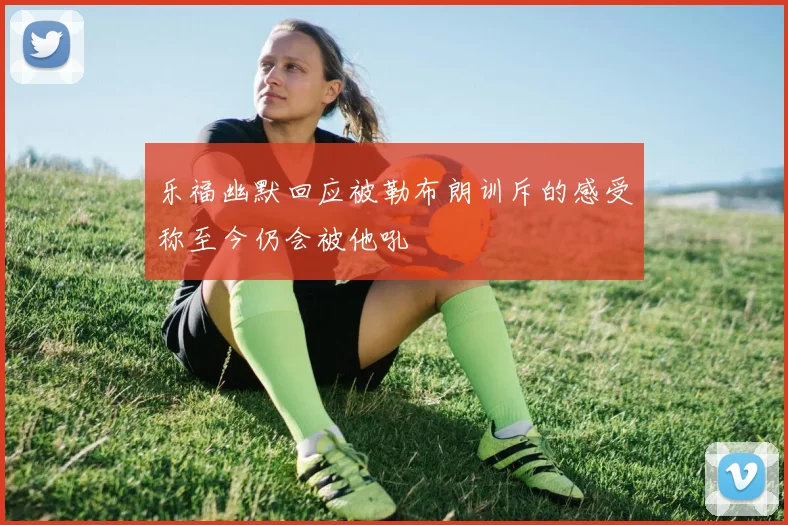 乐福幽默回应被勒布朗训斥的感受称至今仍会被他吼