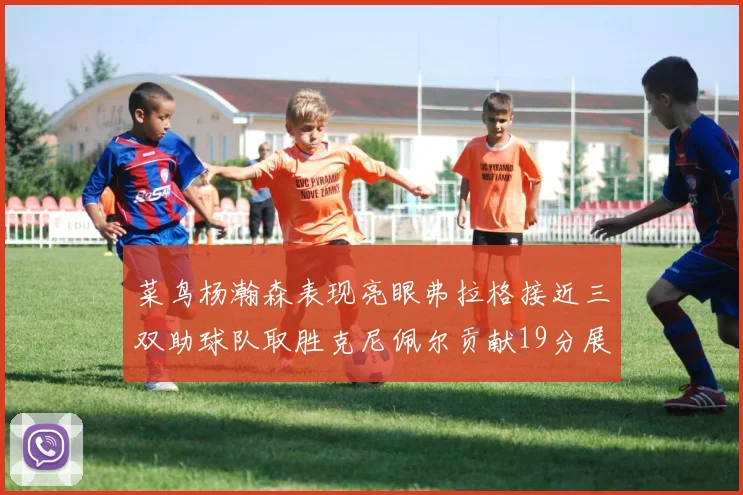菜鸟杨瀚森表现亮眼弗拉格接近三双助球队取胜克尼佩尔贡献19分展现实力