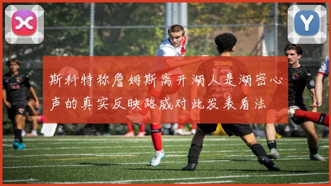斯科特称詹姆斯离开湖人是湖密心声的真实反映路威对此发表看法