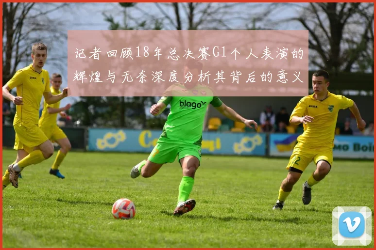 记者回顾18年总决赛G1个人表演的辉煌与无奈深度分析其背后的意义与影响