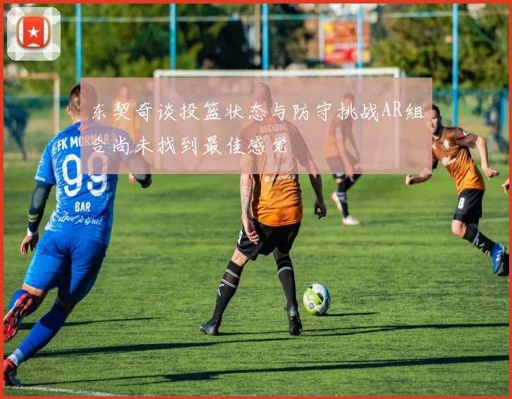 东契奇谈投篮状态与防守挑战AR组合尚未找到最佳感觉