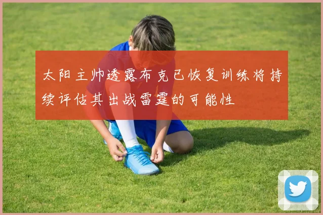 太阳主帅透露布克已恢复训练将持续评估其出战雷霆的可能性