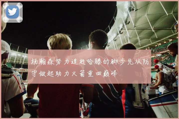 杨瀚森努力追赶哈滕的脚步先从防守做起助力火箭重回巅峰
