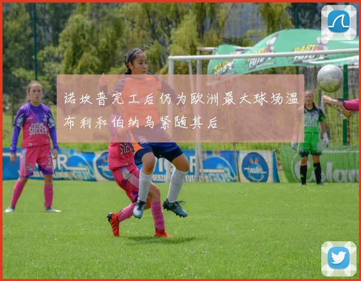 诺坎普完工后仍为欧洲最大球场温布利和伯纳乌紧随其后