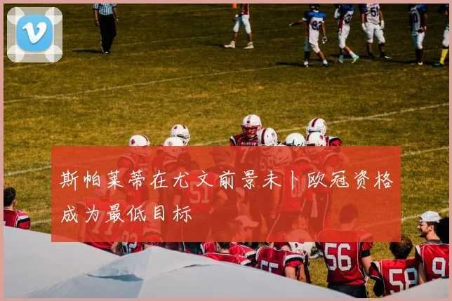 斯帕莱蒂在尤文前景未卜欧冠资格成为最低目标
