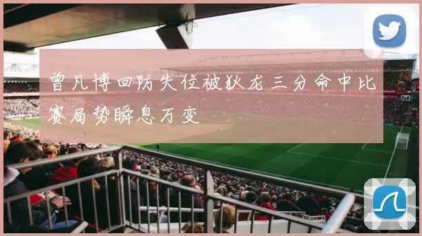 曾凡博回防失位被狄龙三分命中比赛局势瞬息万变
